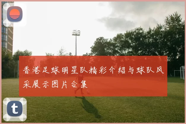 香港足球明星队精彩介绍与球队风采展示图片合集