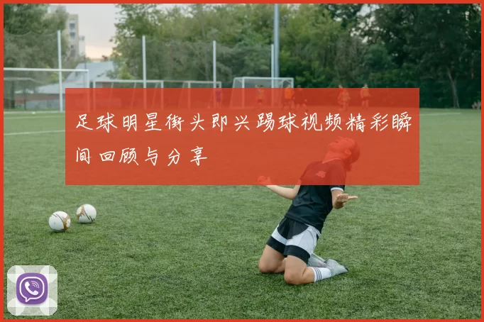 足球明星街头即兴踢球视频精彩瞬间回顾与分享
