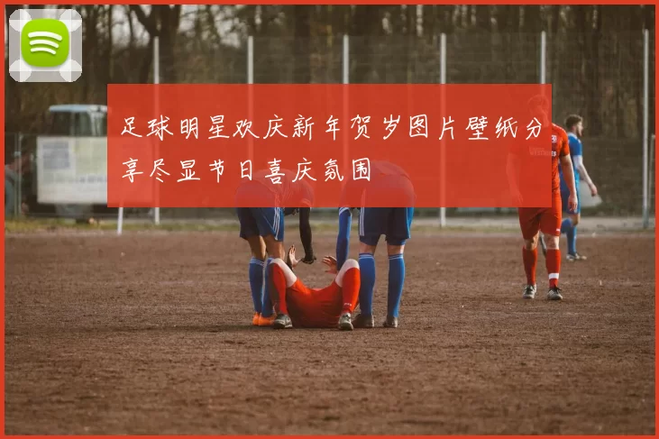 足球明星欢庆新年贺岁图片壁纸分享尽显节日喜庆氛围
