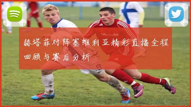 赫塔菲对阵塞维利亚精彩直播全程回顾与赛后分析