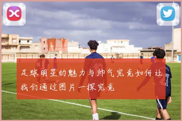 足球明星的魅力与帅气究竟如何让我们通过图片一探究竟