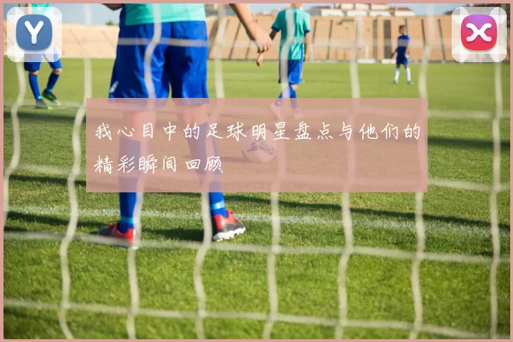 我心目中的足球明星盘点与他们的精彩瞬间回顾