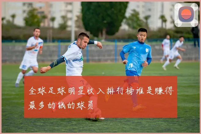 全球足球明星收入排行榜谁是赚得最多的钱的球员
