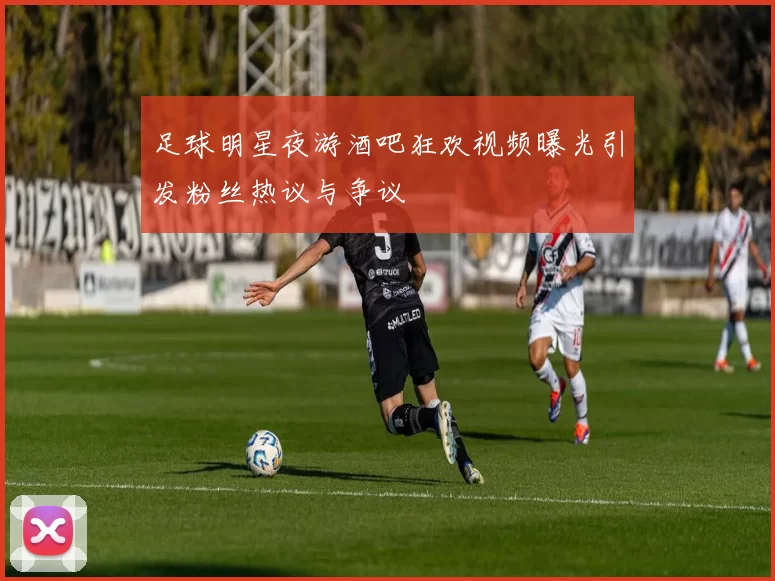 足球明星夜游酒吧狂欢视频曝光引发粉丝热议与争议