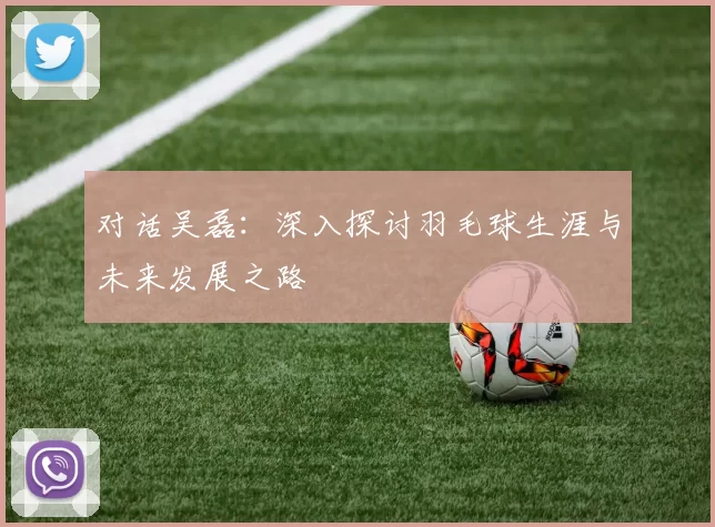 对话吴磊：深入探讨羽毛球生涯与未来发展之路