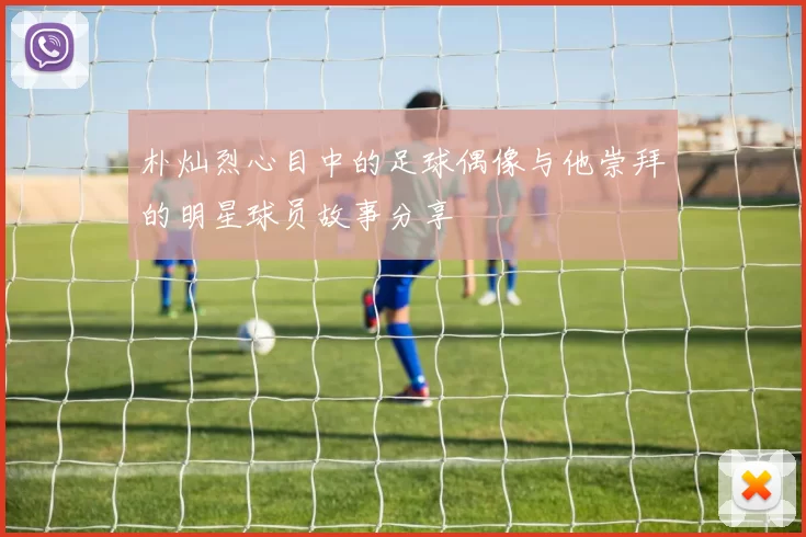 朴灿烈心目中的足球偶像与他崇拜的明星球员故事分享