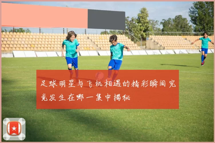 足球明星与飞机相遇的精彩瞬间究竟发生在哪一集中揭秘