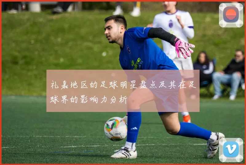 礼嘉地区的足球明星盘点及其在足球界的影响力分析