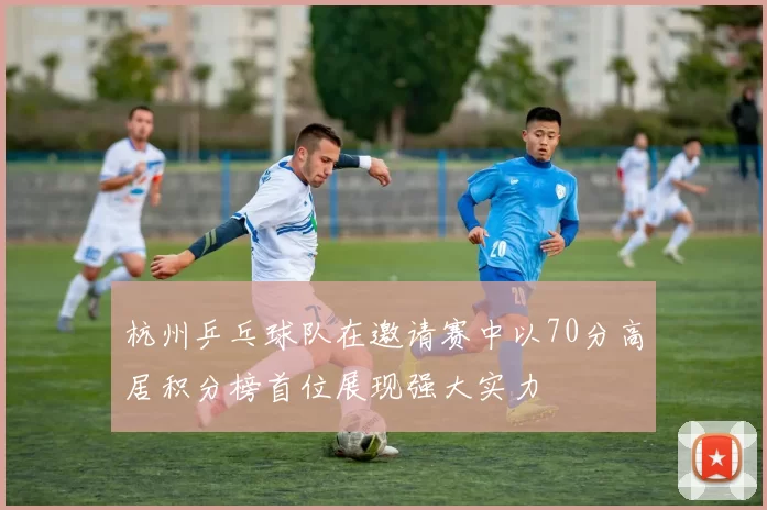 杭州乒乓球队在邀请赛中以70分高居积分榜首位展现强大实力