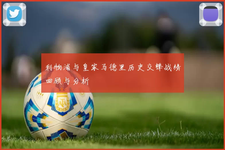 利物浦与皇家马德里历史交锋战绩回顾与分析