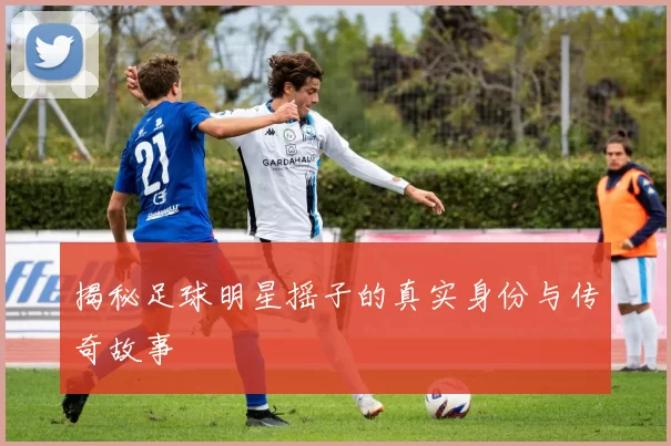 揭秘足球明星摇子的真实身份与传奇故事