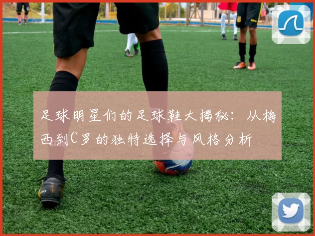 足球明星们的足球鞋大揭秘：从梅西到C罗的独特选择与风格分析