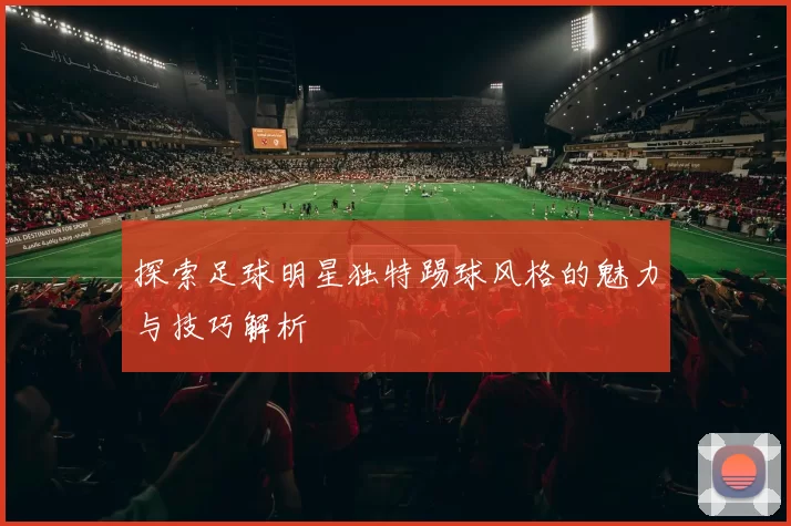 探索足球明星独特踢球风格的魅力与技巧解析