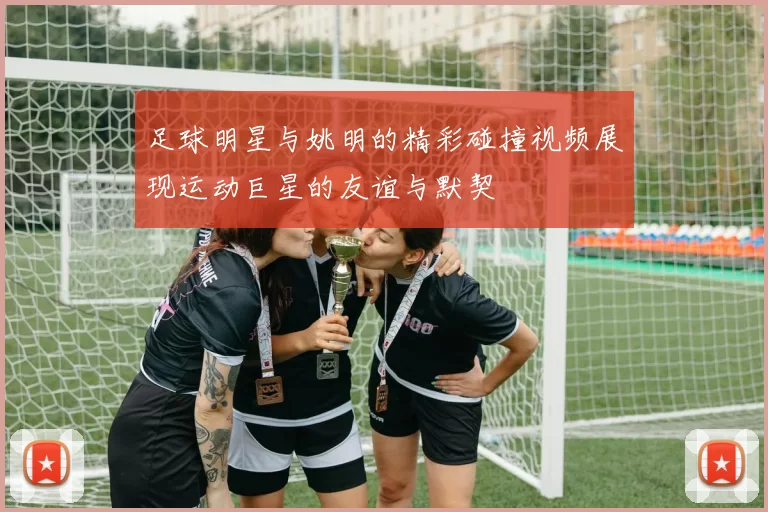 足球明星与姚明的精彩碰撞视频展现运动巨星的友谊与默契