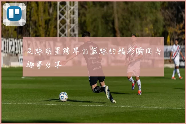 足球明星跨界打篮球的精彩瞬间与趣事分享