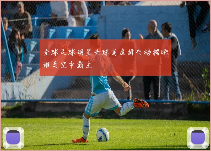 全球足球明星头球高度排行榜揭晓谁是空中霸主