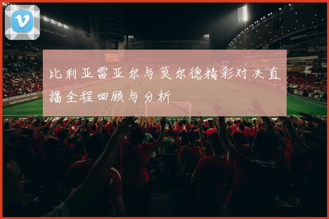 比利亚雷亚尔与莫尔德精彩对决直播全程回顾与分析