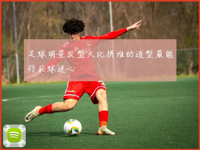 足球明星发型大比拼谁的造型最能俘获球迷心