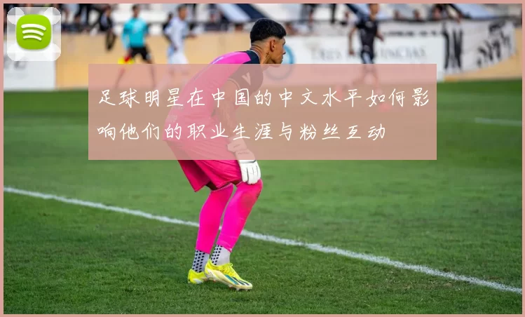 足球明星在中国的中文水平如何影响他们的职业生涯与粉丝互动
