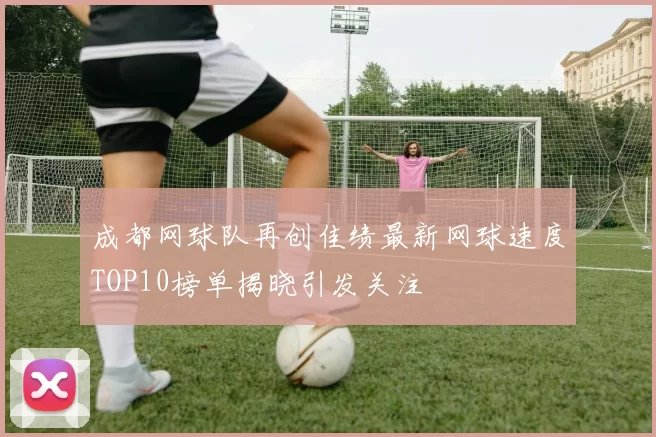 成都网球队再创佳绩最新网球速度TOP10榜单揭晓引发关注