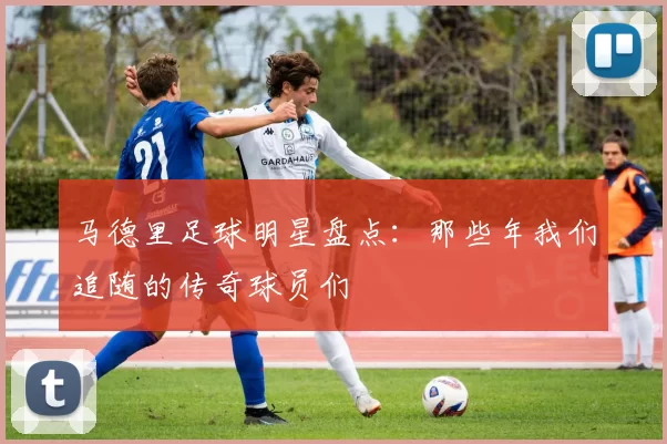 马德里足球明星盘点：那些年我们追随的传奇球员们