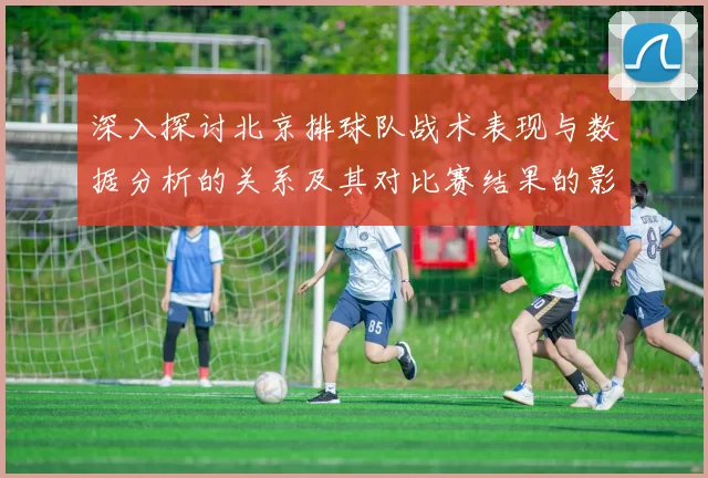 深入探讨北京排球队战术表现与数据分析的关系及其对比赛结果的影响