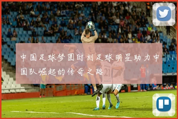 中国足球梦圆时刻足球明星助力中国队崛起的传奇之路