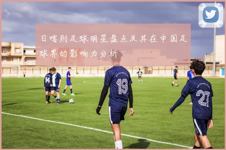 日喀则足球明星盘点及其在中国足球界的影响力分析