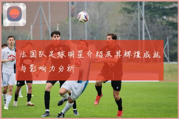 法国队足球明星介绍及其辉煌成就与影响力分析