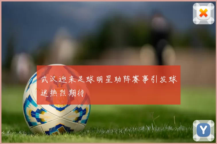武汉迎来足球明星助阵赛事引发球迷热烈期待