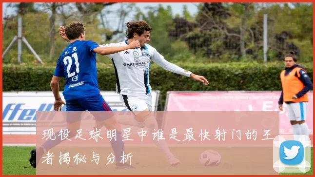 现役足球明星中谁是最快射门的王者揭秘与分析