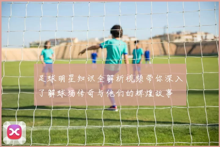足球明星知识全解析视频带你深入了解球场传奇与他们的辉煌故事