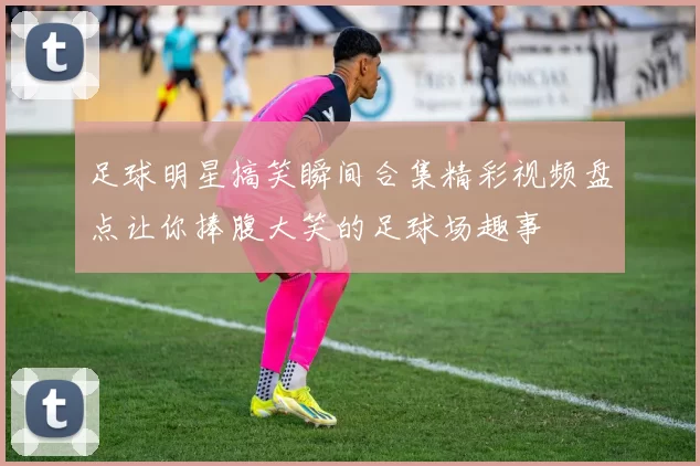 足球明星搞笑瞬间合集精彩视频盘点让你捧腹大笑的足球场趣事