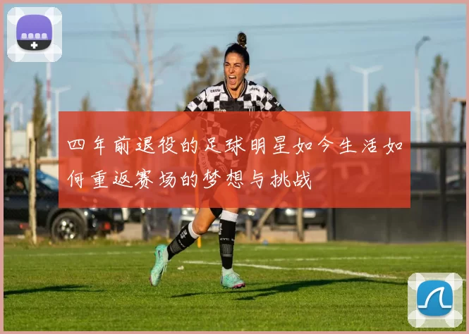 四年前退役的足球明星如今生活如何重返赛场的梦想与挑战