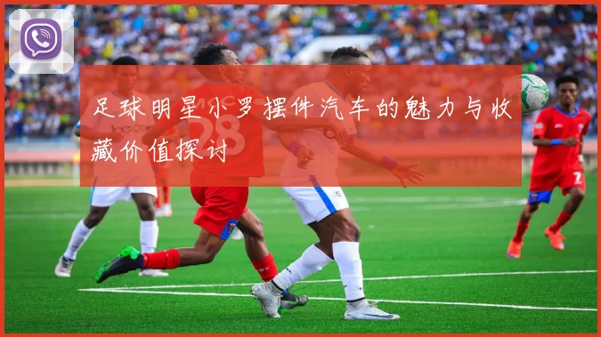 足球明星小罗摆件汽车的魅力与收藏价值探讨