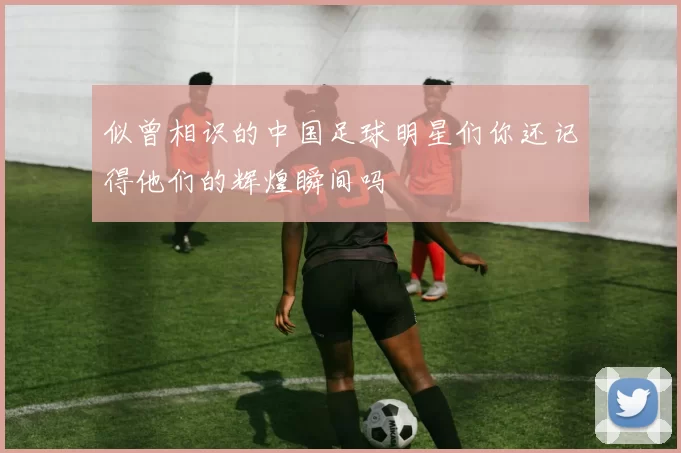 似曾相识的中国足球明星们你还记得他们的辉煌瞬间吗