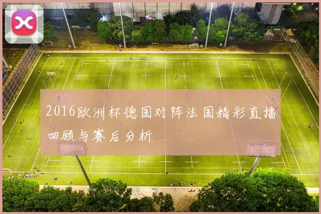 2016欧洲杯德国对阵法国精彩直播回顾与赛后分析